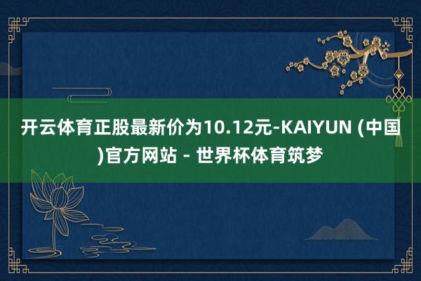 开云体育正股最新价为10.12元-KAIYUN (中国)官方网站 - 世界杯体育筑梦