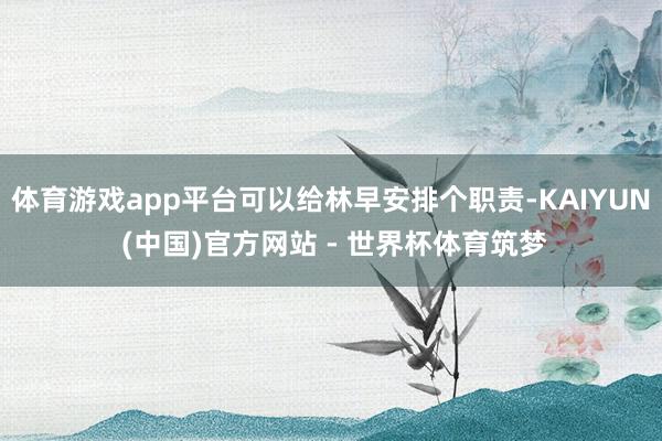 体育游戏app平台可以给林早安排个职责-KAIYUN (中国)官方网站 - 世界杯体育筑梦