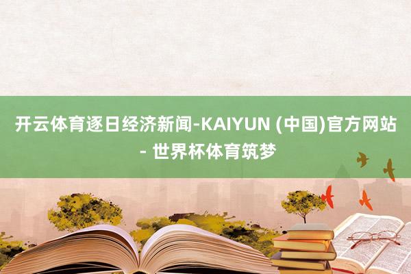 开云体育逐日经济新闻-KAIYUN (中国)官方网站 - 世界杯体育筑梦