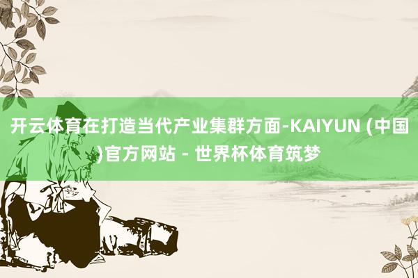 开云体育在打造当代产业集群方面-KAIYUN (中国)官方网站 - 世界杯体育筑梦