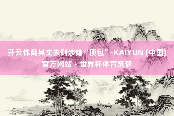 开云体育其丈夫则涉嫌“顶包”-KAIYUN (中国)官方网站 - 世界杯体育筑梦