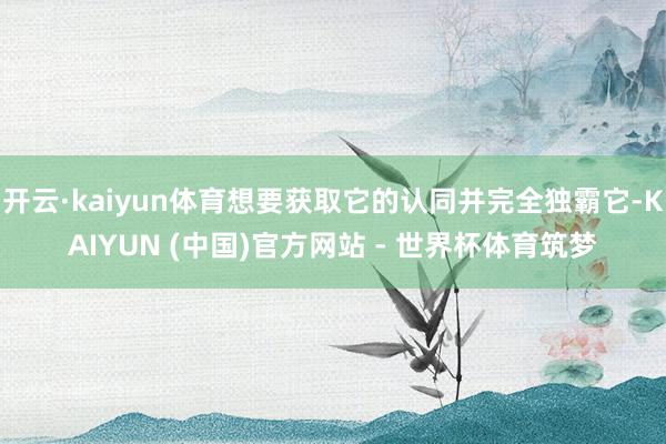 开云·kaiyun体育想要获取它的认同并完全独霸它-KAIYUN (中国)官方网站 - 世界杯体育筑梦