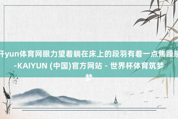 开yun体育网眼力望着躺在床上的段羽有着一点焦躁感-KAIYUN (中国)官方网站 - 世界杯体育筑梦