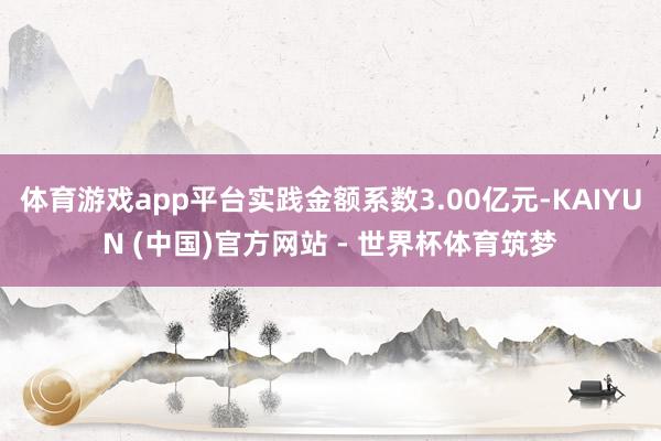 体育游戏app平台实践金额系数3.00亿元-KAIYUN (中国)官方网站 - 世界杯体育筑梦