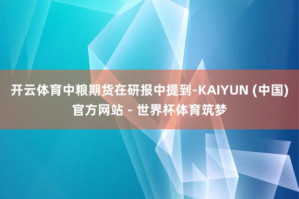 开云体育中粮期货在研报中提到-KAIYUN (中国)官方网站 - 世界杯体育筑梦