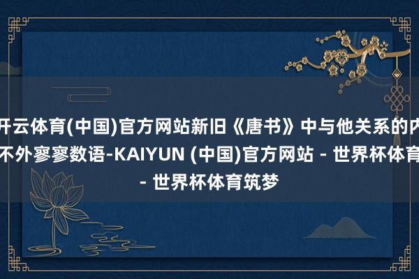 开云体育(中国)官方网站新旧《唐书》中与他关系的内容也不外寥寥数语-KAIYUN (中国)官方网站 - 世界杯体育筑梦