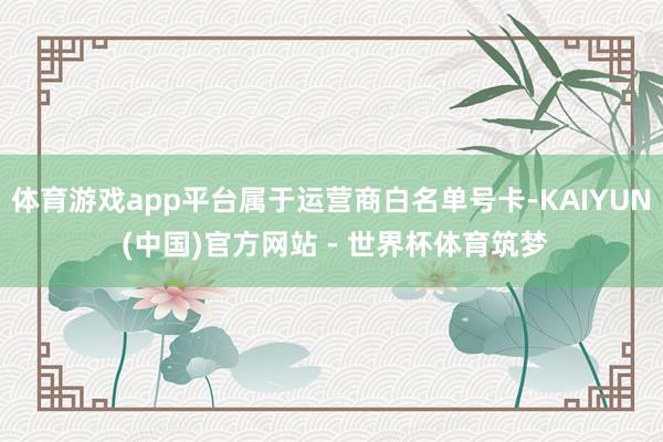 体育游戏app平台属于运营商白名单号卡-KAIYUN (中国)官方网站 - 世界杯体育筑梦