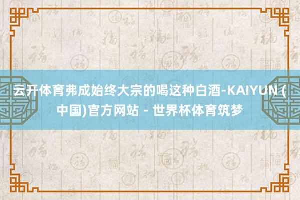 云开体育弗成始终大宗的喝这种白酒-KAIYUN (中国)官方网站 - 世界杯体育筑梦