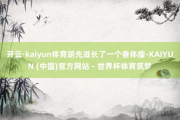 开云·kaiyun体育胡先滋长了一个垂体瘤-KAIYUN (中国)官方网站 - 世界杯体育筑梦