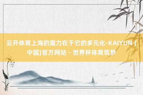 云开体育上海的魔力在于它的多元化-KAIYUN (中国)官方网站 - 世界杯体育筑梦