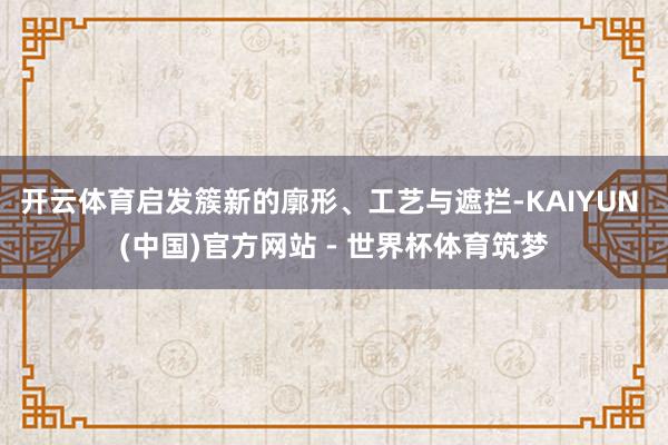 开云体育启发簇新的廓形、工艺与遮拦-KAIYUN (中国)官方网站 - 世界杯体育筑梦