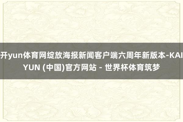 开yun体育网绽放海报新闻客户端六周年新版本-KAIYUN (中国)官方网站 - 世界杯体育筑梦