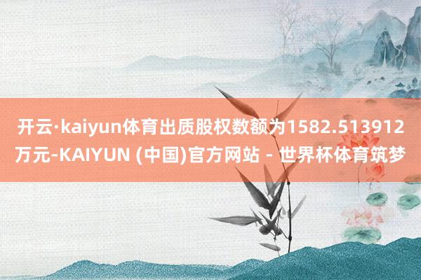 开云·kaiyun体育出质股权数额为1582.513912万元-KAIYUN (中国)官方网站 - 世界杯体育筑梦