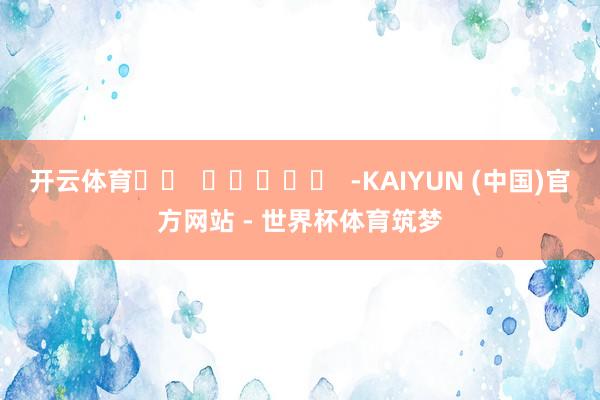 开云体育		  					  -KAIYUN (中国)官方网站 - 世界杯体育筑梦