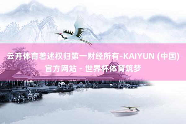 云开体育著述权归第一财经所有-KAIYUN (中国)官方网站 - 世界杯体育筑梦