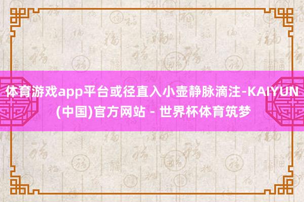 体育游戏app平台或径直入小壶静脉滴注-KAIYUN (中国)官方网站 - 世界杯体育筑梦