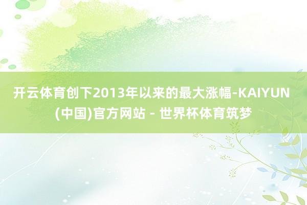 开云体育创下2013年以来的最大涨幅-KAIYUN (中国)官方网站 - 世界杯体育筑梦