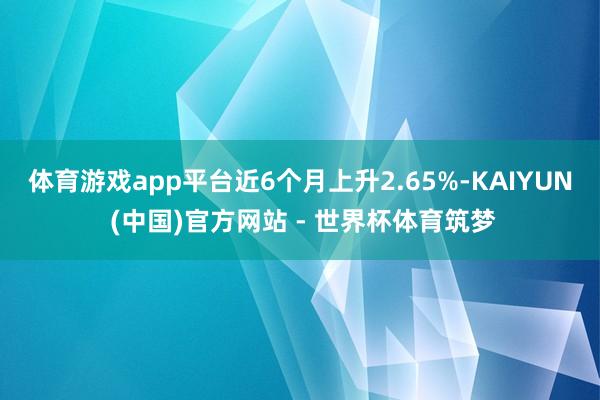 体育游戏app平台近6个月上升2.65%-KAIYUN (中国)官方网站 - 世界杯体育筑梦