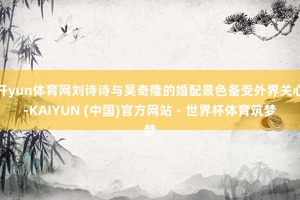 开yun体育网刘诗诗与吴奇隆的婚配景色备受外界关心-KAIYUN (中国)官方网站 - 世界杯体育筑梦