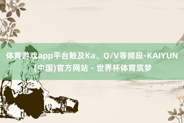 体育游戏app平台触及Ka、Q/V等频段-KAIYUN (中国)官方网站 - 世界杯体育筑梦