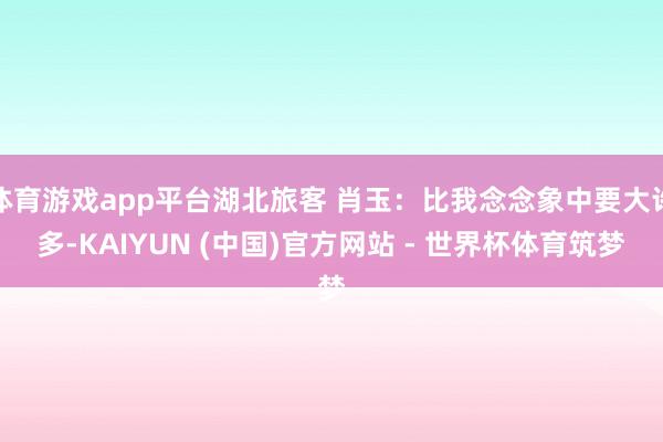 体育游戏app平台湖北旅客 肖玉：比我念念象中要大许多-KAIYUN (中国)官方网站 - 世界杯体育筑梦