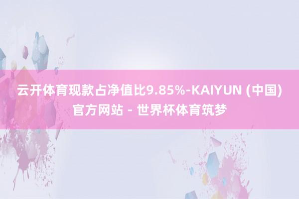 云开体育现款占净值比9.85%-KAIYUN (中国)官方网站 - 世界杯体育筑梦