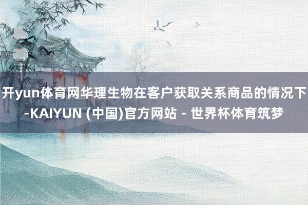 开yun体育网　　华理生物在客户获取关系商品的情况下-KAIYUN (中国)官方网站 - 世界杯体育筑梦