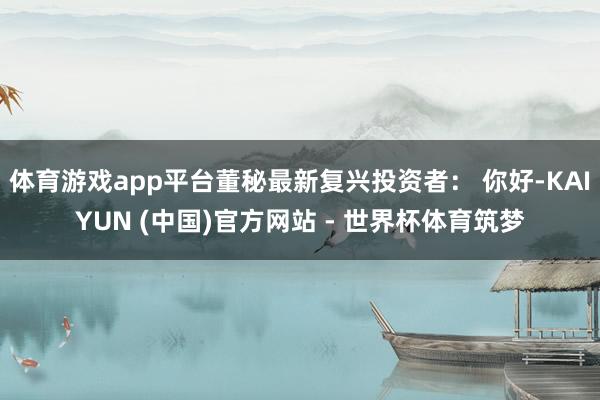 体育游戏app平台董秘最新复兴投资者： 你好-KAIYUN (中国)官方网站 - 世界杯体育筑梦