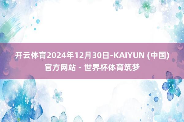 开云体育　　2024年12月30日-KAIYUN (中国)官方网站 - 世界杯体育筑梦