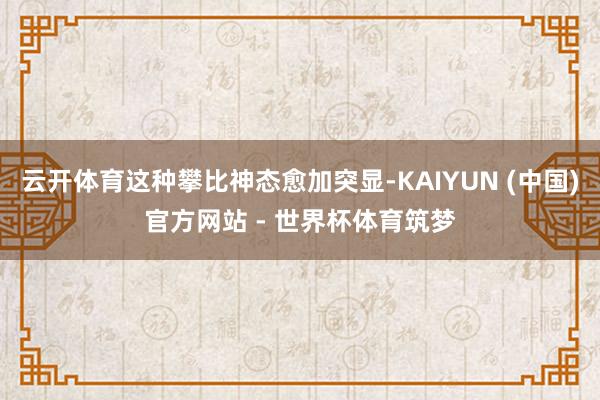 云开体育这种攀比神态愈加突显-KAIYUN (中国)官方网站 - 世界杯体育筑梦