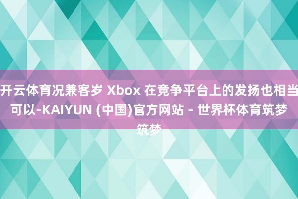 开云体育况兼客岁 Xbox 在竞争平台上的发扬也相当可以-KAIYUN (中国)官方网站 - 世界杯体育筑梦