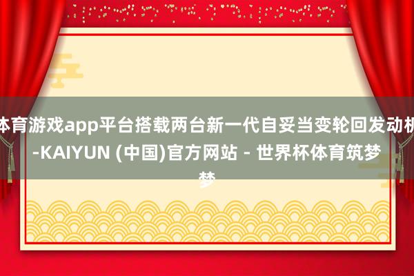 体育游戏app平台搭载两台新一代自妥当变轮回发动机-KAIYUN (中国)官方网站 - 世界杯体育筑梦
