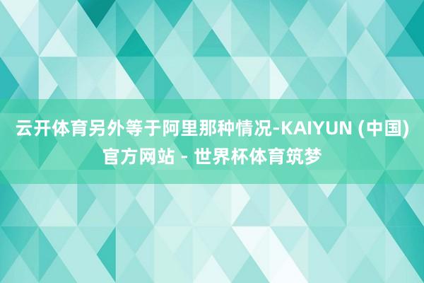云开体育另外等于阿里那种情况-KAIYUN (中国)官方网站 - 世界杯体育筑梦