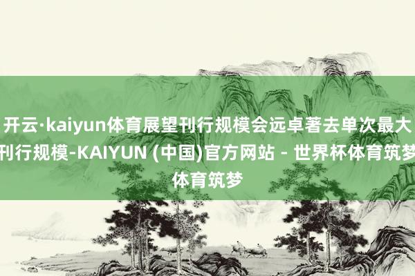 开云·kaiyun体育展望刊行规模会远卓著去单次最大刊行规模-KAIYUN (中国)官方网站 - 世界杯体育筑梦