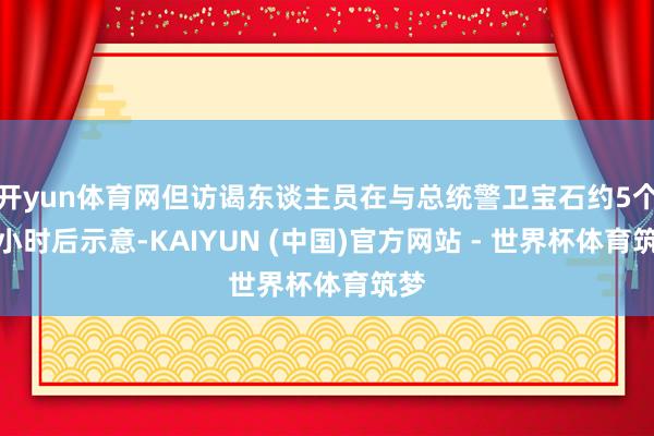开yun体育网但访谒东谈主员在与总统警卫宝石约5个半小时后示意-KAIYUN (中国)官方网站 - 世界杯体育筑梦