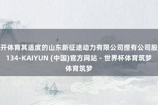 云开体育其适度的山东新征途动力有限公司捏有公司股份134-KAIYUN (中国)官方网站 - 世界杯体育筑梦