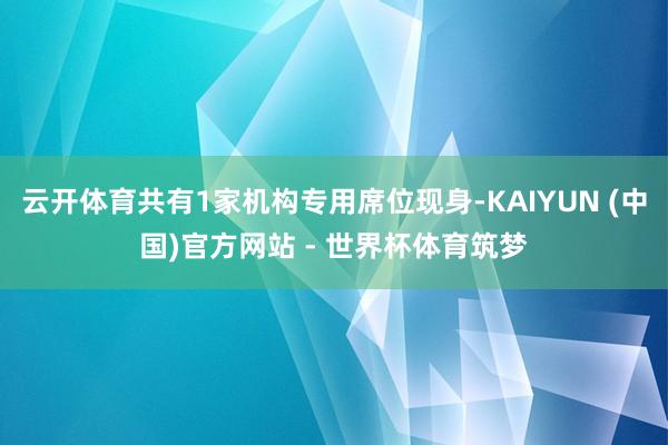 云开体育共有1家机构专用席位现身-KAIYUN (中国)官方网站 - 世界杯体育筑梦