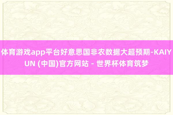 体育游戏app平台好意思国非农数据大超预期-KAIYUN (中国)官方网站 - 世界杯体育筑梦