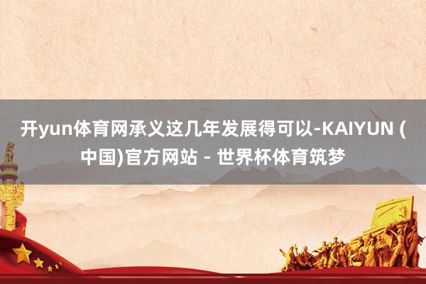 开yun体育网承义这几年发展得可以-KAIYUN (中国)官方网站 - 世界杯体育筑梦