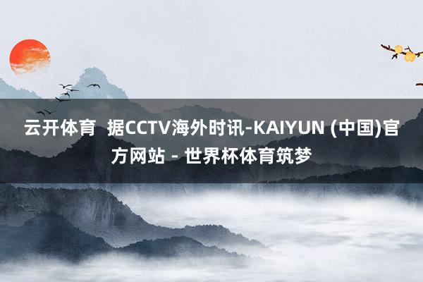 云开体育  据CCTV海外时讯-KAIYUN (中国)官方网站 - 世界杯体育筑梦