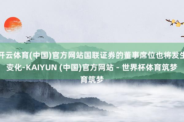 开云体育(中国)官方网站国联证券的董事席位也将发生变化-KAIYUN (中国)官方网站 - 世界杯体育筑梦