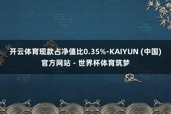 开云体育现款占净值比0.35%-KAIYUN (中国)官方网站 - 世界杯体育筑梦