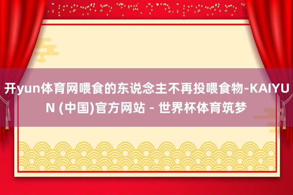 开yun体育网喂食的东说念主不再投喂食物-KAIYUN (中国)官方网站 - 世界杯体育筑梦
