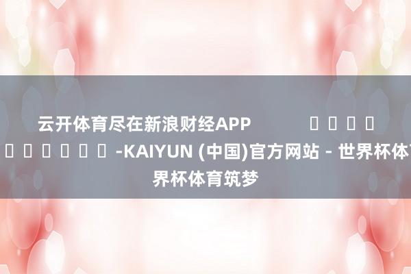 云开体育尽在新浪财经APP            													-KAIYUN (中国)官方网站 - 世界杯体育筑梦