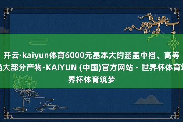 开云·kaiyun体育6000元基本大约涵盖中档、高等的绝大部分产物-KAIYUN (中国)官方网站 - 世界杯体育筑梦