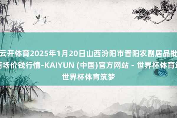 云开体育2025年1月20日山西汾阳市晋阳农副居品批发商场价钱行情-KAIYUN (中国)官方网站 - 世界杯体育筑梦