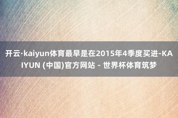 开云·kaiyun体育最早是在2015年4季度买进-KAIYUN (中国)官方网站 - 世界杯体育筑梦