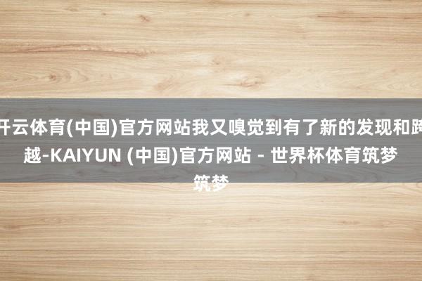 开云体育(中国)官方网站我又嗅觉到有了新的发现和跨越-KAIYUN (中国)官方网站 - 世界杯体育筑梦