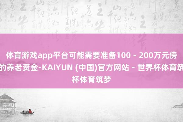 体育游戏app平台可能需要准备100 - 200万元傍边的养老资金-KAIYUN (中国)官方网站 - 世界杯体育筑梦