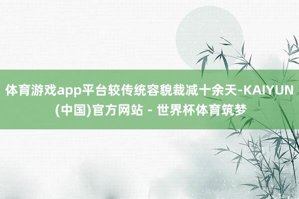 体育游戏app平台较传统容貌裁减十余天-KAIYUN (中国)官方网站 - 世界杯体育筑梦